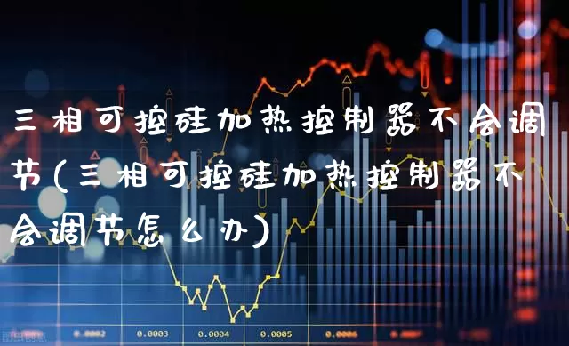 三相可控硅加热控制器不会调节(三相可控硅加热控制器不会调节怎么办)_https://www.jumanxin.com_北交所_第1张