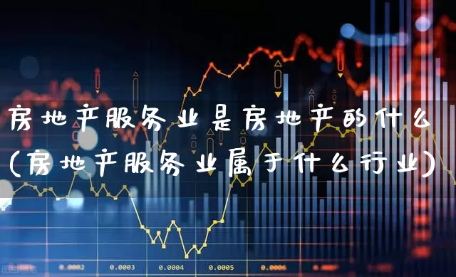 房地产服务业是房地产的什么(房地产服务业属于什么行业)_https://www.jumanxin.com_深交所_第1张