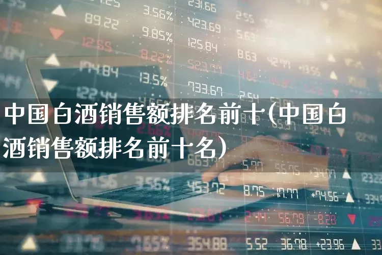 中国白酒销售额排名前十(中国白酒销售额排名前十名)_https://www.jumanxin.com_北交所_第1张