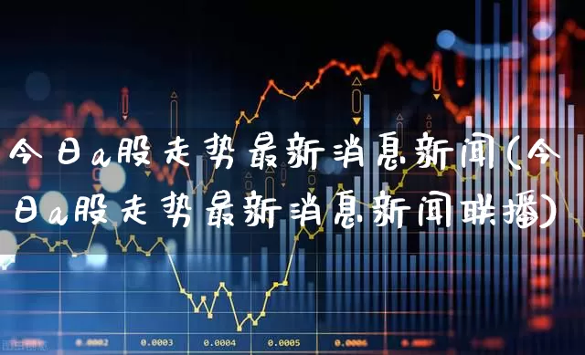 今日a股走势最新消息新闻(今日a股走势最新消息新闻联播)_https://www.jumanxin.com_上交所_第1张