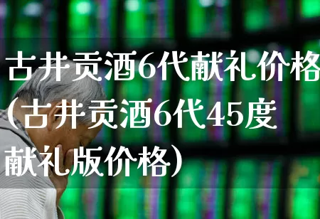 古井贡酒6代献礼价格(古井贡酒6代45度献礼版价格)_https://www.jumanxin.com_科创板_第1张