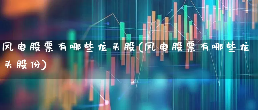 风电股票有哪些龙头股(风电股票有哪些龙头股份)_https://www.jumanxin.com_创业板_第1张