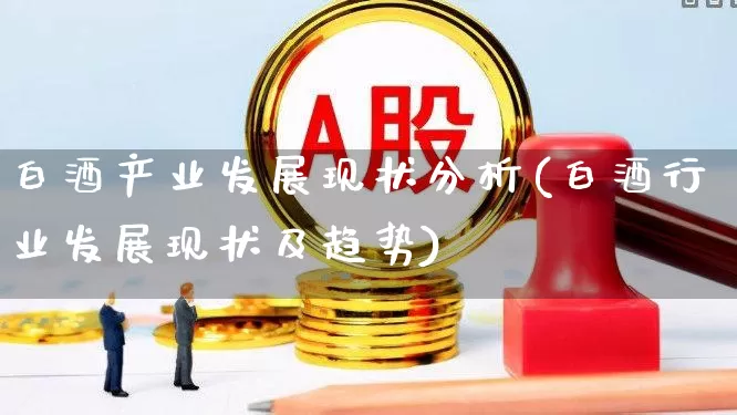 白酒产业发展现状分析(白酒行业发展现状及趋势)_https://www.jumanxin.com_创业板_第1张
