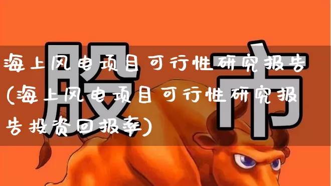 海上风电项目可行性研究报告(海上风电项目可行性研究报告投资回报率)_https://www.jumanxin.com_上交所_第1张