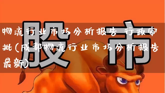 物流行业市场分析报告 行政审批(成都物流行业市场分析报告最新)_https://www.jumanxin.com_上交所_第1张