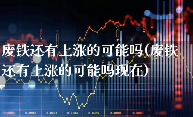 废铁还有上涨的可能吗(废铁还有上涨的可能吗现在)_https://www.jumanxin.com_深交所_第1张