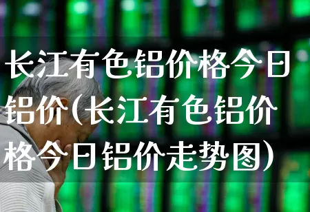 长江有色铝价格今日铝价(长江有色铝价格今日铝价走势图)_https://www.jumanxin.com_科创板_第1张