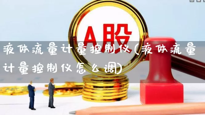 液体流量计量控制仪(液体流量计量控制仪怎么调)_https://www.jumanxin.com_科创板_第1张