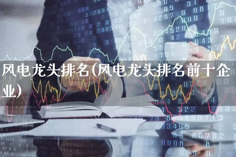 风电龙头排名(风电龙头排名前十企业)_https://www.jumanxin.com_创业板_第1张