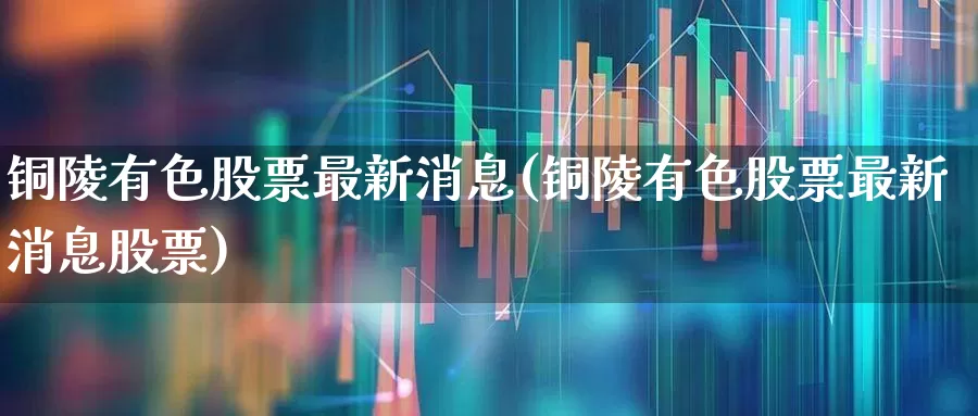 铜陵有色股票最新消息(铜陵有色股票最新消息股票)_https://www.jumanxin.com_科创板_第1张