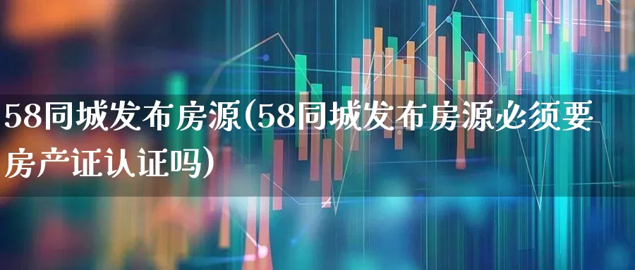 58同城发布房源(58同城发布房源必须要房产证认证吗)_https://www.jumanxin.com_上交所_第1张