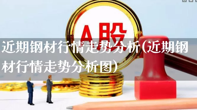 近期钢材行情走势分析(近期钢材行情走势分析图)_https://www.jumanxin.com_上交所_第1张