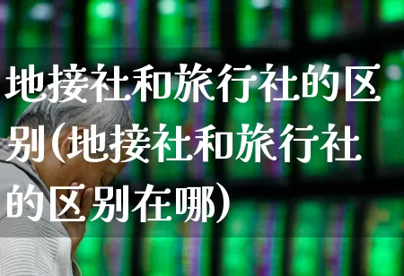 地接社和旅行社的区别(地接社和旅行社的区别在哪)_https://www.jumanxin.com_上交所_第1张