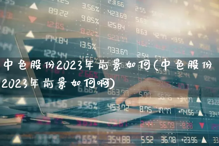 中色股份2023年前景如何(中色股份2023年前景如何啊)_https://www.jumanxin.com_科创板_第1张