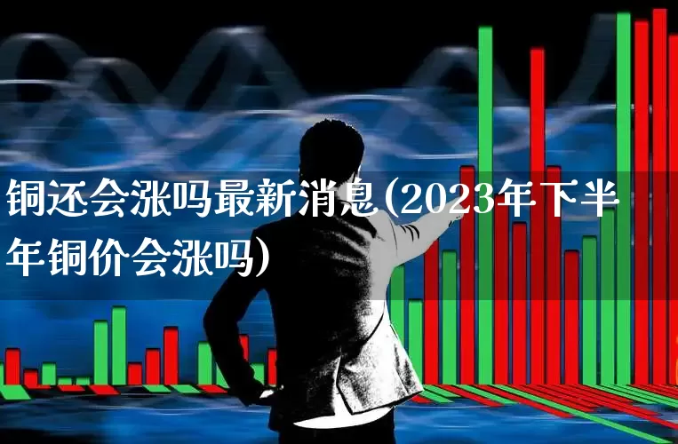 铜还会涨吗最新消息(2023年下半年铜价会涨吗)_https://www.jumanxin.com_创业板_第1张