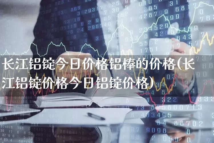 长江铝锭今日价格铝棒的价格(长江铝锭价格今日铝锭价格)_https://www.jumanxin.com_深交所_第1张