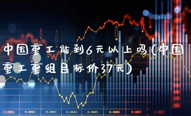中国重工能到6元以上吗(中国重工重组目标价37元)_https://www.jumanxin.com_创业板_第1张