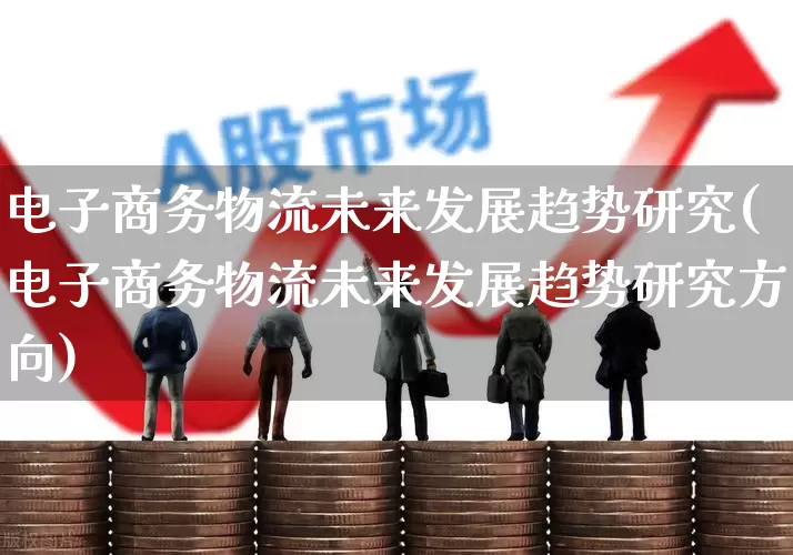 电子商务物流未来发展趋势研究(电子商务物流未来发展趋势研究方向)_https://www.jumanxin.com_创业板_第1张