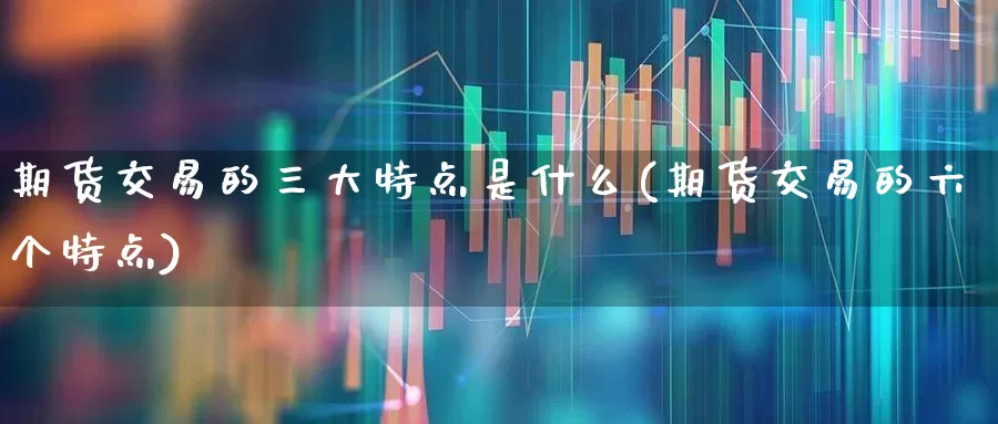 期货交易的三大特点是什么(期货交易的六个特点)_https://www.jumanxin.com_创业板_第1张