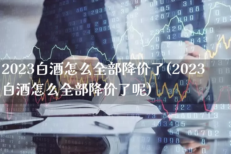 2023白酒怎么全部降价了(2023白酒怎么全部降价了呢)_https://www.jumanxin.com_科创板_第1张