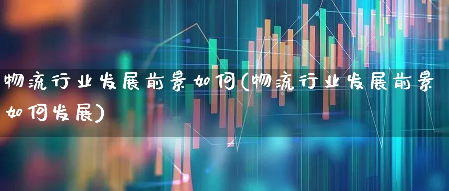 物流行业发展前景如何(物流行业发展前景如何发展)_https://www.jumanxin.com_北交所_第1张