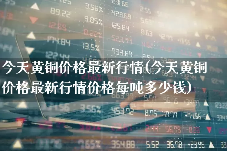 今天黄铜价格最新行情(今天黄铜价格最新行情价格每吨多少钱)_https://www.jumanxin.com_上交所_第1张