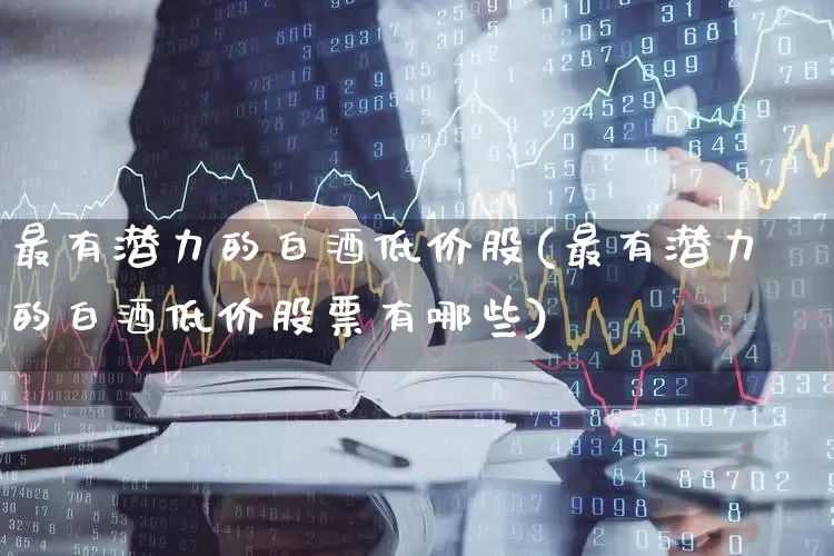 最有潜力的白酒低价股(最有潜力的白酒低价股票有哪些)_https://www.jumanxin.com_创业板_第1张