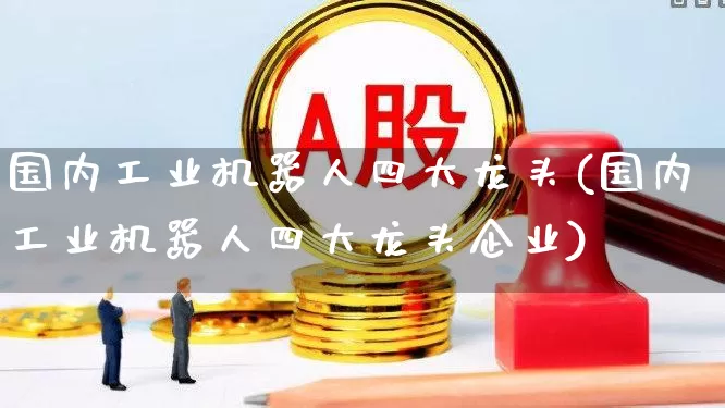 国内工业机器人四大龙头(国内工业机器人四大龙头企业)_https://www.jumanxin.com_科创板_第1张