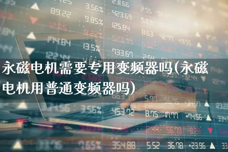 永磁电机需要专用变频器吗(永磁电机用普通变频器吗)_https://www.jumanxin.com_上交所_第1张