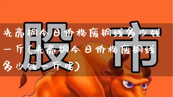 光亮铜今日价格废铜线多少钱一斤(光亮铜今日价格废铜线多少钱一斤呢)_https://www.jumanxin.com_北交所_第1张