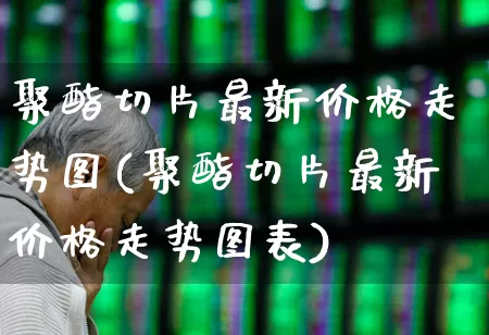 聚酯切片最新价格走势图(聚酯切片最新价格走势图表)_https://www.jumanxin.com_上交所_第1张
