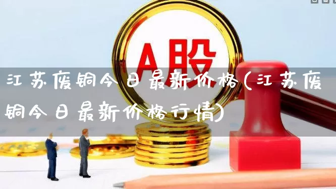 江苏废铜今日最新价格(江苏废铜今日最新价格行情)_https://www.jumanxin.com_科创板_第1张