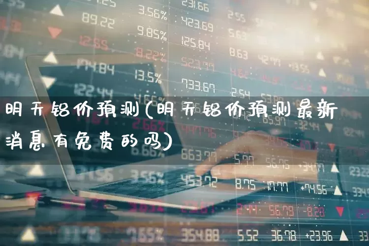 明天铝价预测(明天铝价预测最新消息有免费的吗)_https://www.jumanxin.com_北交所_第1张