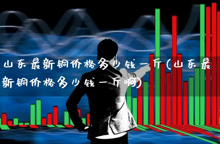 山东最新铜价格多少钱一斤(山东最新铜价格多少钱一斤啊)_https://www.jumanxin.com_北交所_第1张