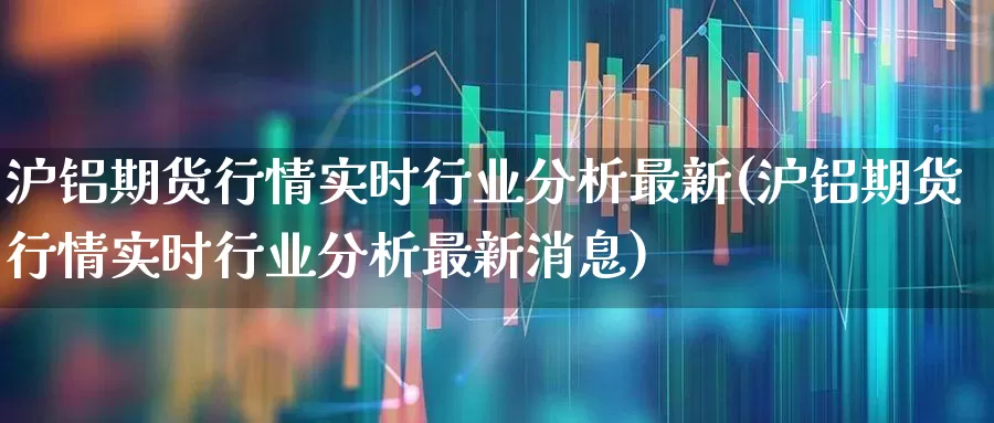 沪铝期货行情实时行业分析最新(沪铝期货行情实时行业分析最新消息)_https://www.jumanxin.com_创业板_第1张