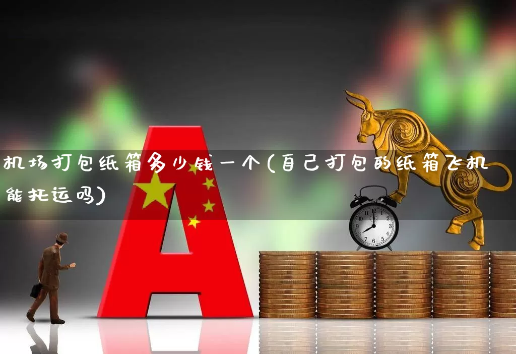 机场打包纸箱多少钱一个(自己打包的纸箱飞机能托运吗)_https://www.jumanxin.com_深交所_第1张