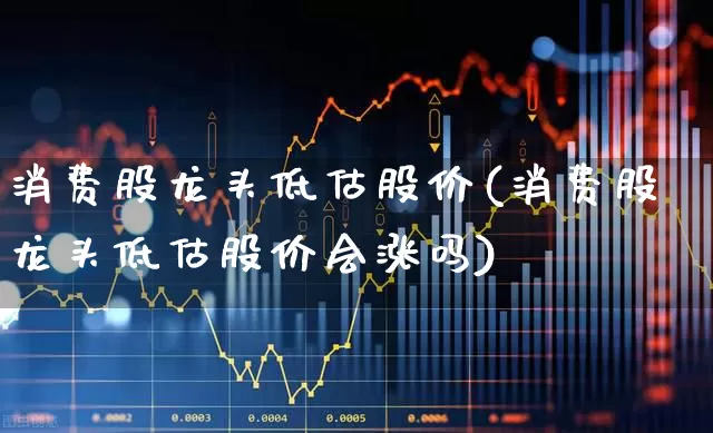 消费股龙头低估股价(消费股龙头低估股价会涨吗)_https://www.jumanxin.com_深交所_第1张