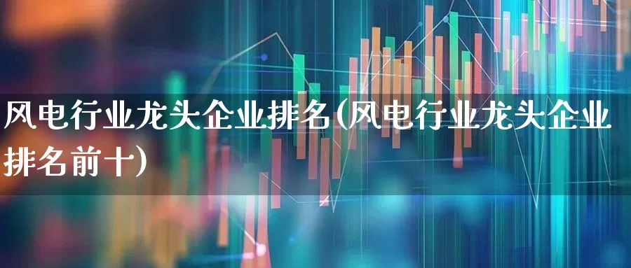 风电行业龙头企业排名(风电行业龙头企业排名前十)_https://www.jumanxin.com_创业板_第1张
