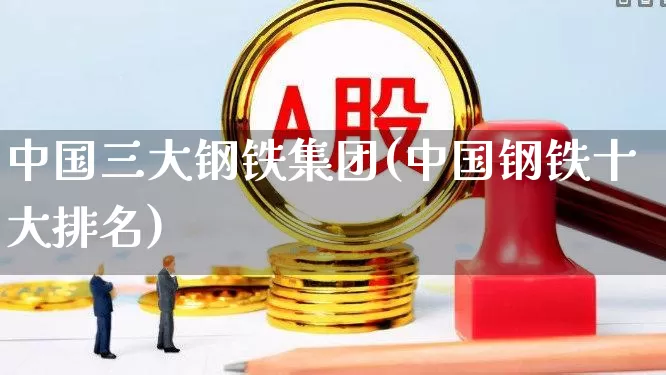 中国三大钢铁集团(中国钢铁十大排名)_https://www.jumanxin.com_上交所_第1张
