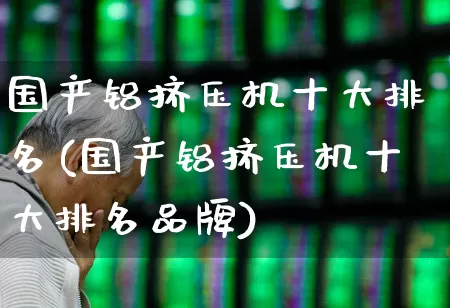 国产铝挤压机十大排名(国产铝挤压机十大排名品牌)_https://www.jumanxin.com_北交所_第1张