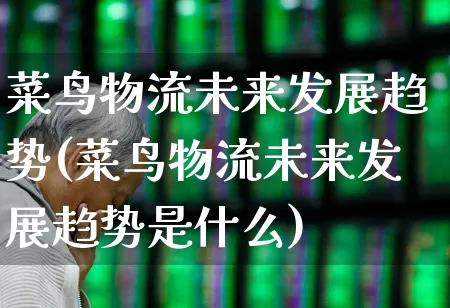 菜鸟物流未来发展趋势(菜鸟物流未来发展趋势是什么)_https://www.jumanxin.com_北交所_第1张