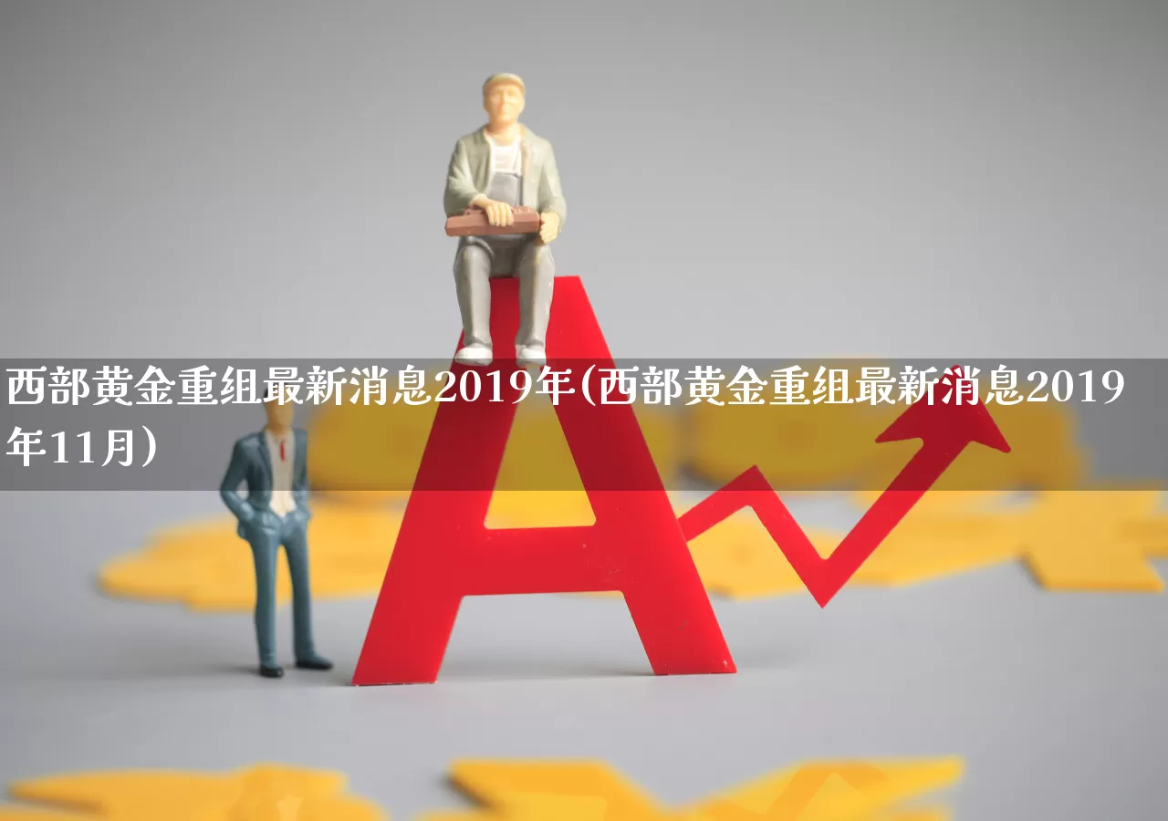 西部黄金重组最新消息2019年(西部黄金重组最新消息2019年11月)_https://www.jumanxin.com_北交所_第1张