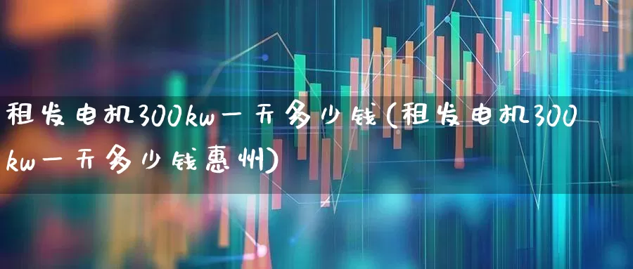 租发电机300kw一天多少钱(租发电机300kw一天多少钱惠州)_https://www.jumanxin.com_创业板_第1张