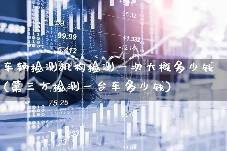 车辆检测机构检测一次大概多少钱(第三方检测一台车多少钱)_https://www.jumanxin.com_北交所_第1张