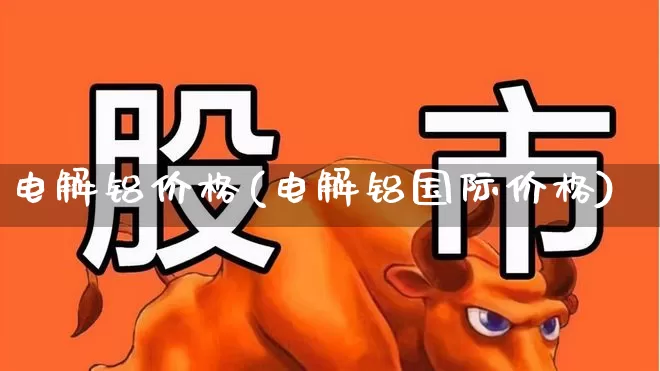 电解铝价格(电解铝国际价格)_https://www.jumanxin.com_深交所_第1张