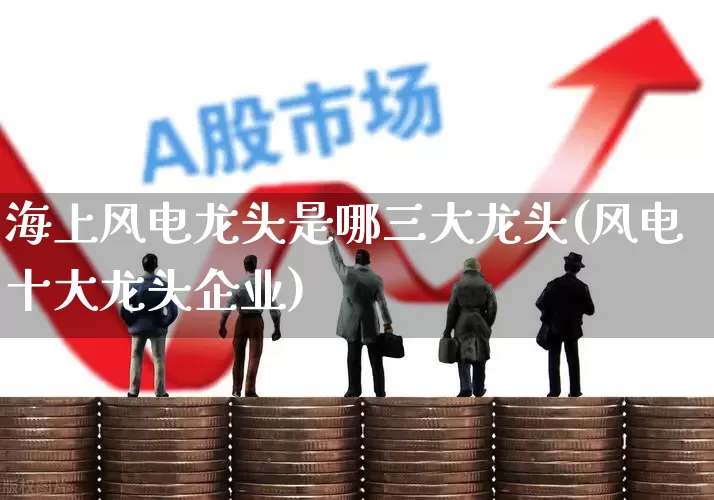 海上风电龙头是哪三大龙头(风电十大龙头企业)_https://www.jumanxin.com_创业板_第1张
