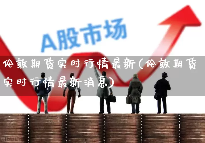 伦敦期货实时行情最新(伦敦期货实时行情最新消息)_https://www.jumanxin.com_创业板_第1张