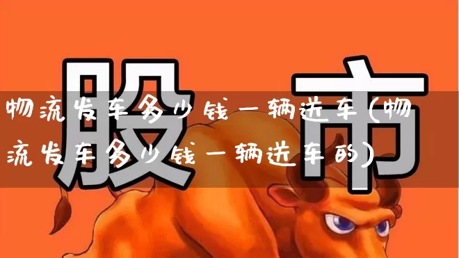 物流发车多少钱一辆送车(物流发车多少钱一辆送车的)_https://www.jumanxin.com_上交所_第1张