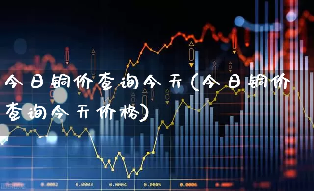 今日铜价查询今天(今日铜价查询今天价格)_https://www.jumanxin.com_创业板_第1张