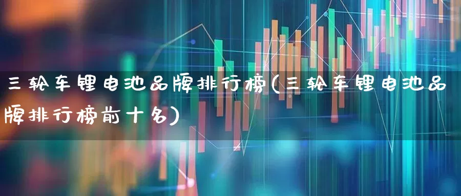 三轮车锂电池品牌排行榜(三轮车锂电池品牌排行榜前十名)_https://www.jumanxin.com_深交所_第1张